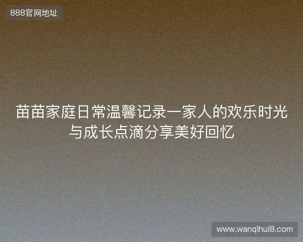 苗苗家庭日常温馨记录一家人的欢乐时光与成长点滴分享美好回忆